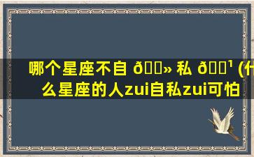 哪个星座不自 🌻 私 🌹 (什么星座的人zui
自私zui
可怕)